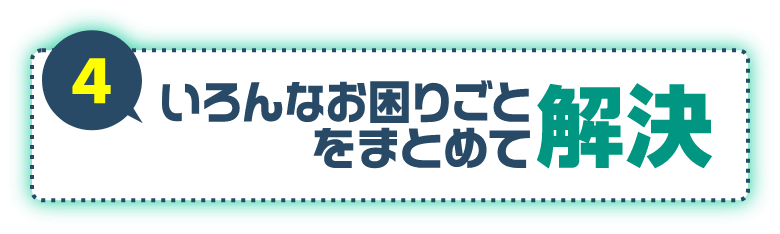 4 いろんなお困りごとをまとめて解決